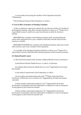 (v) one member from among the members of the Corporation elected by
43
     [Parliament];
 44
      [(d) the Director General of the Corporation, ex officio.]

9. Term of office of members of Standing Committee

   (1) Save as otherwise expressly provided in this Act, the term of office of a member of
the Standing Committee, other than a member referred to in clause (a) or 45[clause (b) or
clause (bb)]of section 8, shall be two years from the date on which his election is
notified:

  PROVIDED that a member of the Standing Committee shall, notwithstanding the
expiry of the said period of two years, continue to hold office until the election of his
successor is notified:

  PROVIDED FURTHER that a member of the Standing Committee shall cease to hold
office when he ceases to be a member of the Corporation.

   (2) A member of the Standing Committee referred to in clause (a) or 45[clause (b) or
clause (bb)] of section 8 shall hold office during the pleasure of the Central Government.

10. Medical Benefit Council

     (1) The Central Government shall constitute a Medical Benefit Council consisting of-

        (a) the Director General, Health Services, ex officio, as Chairman;

    (b) a Deputy Director General, Health Services, to be 27[appointed] by the Central
Government;

        (c) the medical commissioner of the Corporation, ex officio;

     (d) one member each representing each of the 29[46[States (other than Union
Territories) in Which this Act is in force] to be 27[appointed] by the State Government
concerned;

      (e) three members representing employers to be 27[appointed] by the Central
Government in consultation with such organisations of employers as may be recognised
for the purpose by the Central Government;

      (f) three members representing employees to be 27[appointed] by the Central
Government in consultation with such organisations of employees as may be recognised
for the purpose by the Central Government; and
 