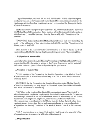 (g) three members, of whom not less than one shall be a woman, representing the
medical profession, to be 27[appointed] by the Central Government in consultation with
such organisations of medical practitioners as may be recognised for the purpose by the
Central Government.

  (2) Save as otherwise expressly provided in this Act, the term of office of a member of
the Medical Benefit Council, other than a member referred to in any of the clauses (a) to
(d) of sub-sec. (1), shall be four years from the date on which his 27[appointment] is
notified:
 47
    [PROVIDED that a member of the Medical Benefit Council shall notwithstanding the
expiry of the said period of four years continue to hold office until the 48[appointment] of
his successor is notified.]

  (3) A member of the Medical Benefit Council referred to in clauses (b) and (d) of sub-
section (1) shall hold office during the pleasure of the government 48[appointing] him.

11. Resignation of membership

A member of the Corporation, the Standing Committee or the Medical Benefit Council
may resign his office by notice in writing to the Central Government and his seat shall
fall vacant on the acceptance of the resignation by that government.

12. Cessation of membership
 49
  [(1)] A member of the Corporation, the Standing Committee or the Medical Benefit
Council shall cease to be a member of that body if he fails to attend three consecutive
meetings thereof :

   PROVIDED that the Corporation, the Standing Committee or the Medical Benefit
Council, as the case may be, may, subject to rules made by the Central Government in
this behalf, restore him to membership.
 39
    [(2) Where in the opinion of the Central Government any person 48[appointed] or
elected to represent employers, employees or the medical profession on the Corporation,
the Standing Committee or the Medical Benefit Council, as the case may be, has ceased
to represent such employers, employees, or the medical profession, the Central
Government may, by notification in the Official Gazette, declare that with effect from
such date as may be specified therein such person shall cease to be a member of the
Corporation, the Standing Committee or the Medical Benefit Council, as the case may
be.]
 44
   [ (3) A person referred to in clause (i) of section 4 shall cease to be a member of the
Corporation when he ceases to be a Member of Parliament.]

13. Disqualification
 