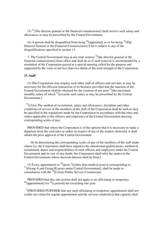 (5) 51[The director general or the financial commissioner] shall receive such salary and
allowances as may be prescribed by the Central Government.

   (6) A person shall be disqualified from being 48[appointed] as or for being 52[The
Director General or the Financial Commissioner] if he is subject to any of the
disqualifications specified in section 13.

   7. The Central Government may at any time remove 52[the director general or the
financial commissioner] from office and shall do so if such removal is recommended by a
resolution of the Corporation passed at a special meeting called for the purpose and
supported by the votes of not less than two-thirds of the total strength of the Corporation.

17. Staff

  (1) The Corporation may employ such other staff of officers and servants as may be
necessary for the efficient transaction of its business provided that the sanction of the
Central Government shall be obtained for the creation of any post 53[the maximum
monthly salary of which 54[exceeds such salary as may be prescribed by the Central
Government.]
 55
   [(2)(a) The method of recruitment, salary and allowances, discipline and other
conditions of service of the members of the staff of the Corporation shall be such as may
be specified in the regulations made by the Corporation in accordance with the rules and
orders applicable to the officers and employees of the Central Government drawing
corresponding scales of pay:

  PROVIDED that where the Corporation is of the opinion that it is necessary to make a
departure from the said rules or orders in respect of any of the matters aforesaid, it shall
obtain the prior approval of the Central Government.

     (b) In determining the corresponding scales of pay of the members of the staff under
clause (a), the Corporation shall have regard to the educational qualifications, method of
recruitment, duties and responsibilities of such officers and employees under the Central
Government and in case of any doubt, the Corporation shall refer the matter to the
Central Government whose decision thereon shall be final.]

  (3) Every appointment to 56[posts 6[(other than medical posts)] corresponding to
57
 [Group A and Group B] posts under Central Government], shall be made in
consultation with the 58[Union] Public Service Commission:

      PROVIDED that this sub-section shall not apply to an officiating or temporary
48
     [appointment] for 59[a period] not exceeding one year:
 4
  [PROVIDED FURTHER that any such officiating or temporary appointment shall not
confer any claim for regular appointment and the services rendered in that capacity shall
 