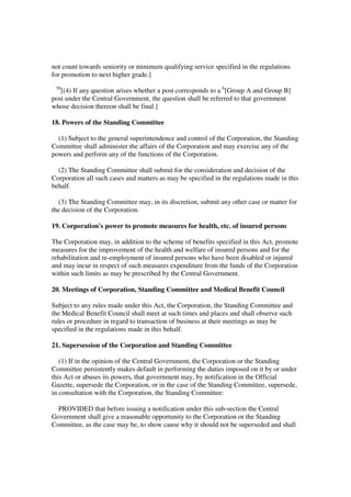not count towards seniority or minimum qualifying service specified in the regulations
for promotion to next higher grade.]
 58
   [(4) If any question arises whether a post corresponds to a 6[Group A and Group B]
post under the Central Government, the question shall be referred to that government
whose decision thereon shall be final.]

18. Powers of the Standing Committee

  (1) Subject to the general superintendence and control of the Corporation, the Standing
Committee shall administer the affairs of the Corporation and may exercise any of the
powers and perform any of the functions of the Corporation.

  (2) The Standing Committee shall submit for the consideration and decision of the
Corporation all such cases and matters as may be specified in the regulations made in this
behalf.

  (3) The Standing Committee may, in its discretion, submit any other case or matter for
the decision of the Corporation.

19. Corporation's power to promote measures for health, etc. of insured persons

The Corporation may, in addition to the scheme of benefits specified in this Act, promote
measures for the improvement of the health and welfare of insured persons and for the
rehabilitation and re-employment of insured persons who have been disabled or injured
and may incur in respect of such measures expenditure from the funds of the Corporation
within such limits as may be prescribed by the Central Government.

20. Meetings of Corporation, Standing Committee and Medical Benefit Council

Subject to any rules made under this Act, the Corporation, the Standing Committee and
the Medical Benefit Council shall meet at such times and places and shall observe such
rules or procedure in regard to transaction of business at their meetings as may be
specified in the regulations made in this behalf.

21. Supersession of the Corporation and Standing Committee

   (1) If in the opinion of the Central Government, the Corporation or the Standing
Committee persistently makes default in performing the duties imposed on it by or under
this Act or abuses its powers, that government may, by notification in the Official
Gazette, supersede the Corporation, or in the case of the Standing Committee, supersede,
in consultation with the Corporation, the Standing Committee:

  PROVIDED that before issuing a notification under this sub-section the Central
Government shall give a reasonable opportunity to the Corporation or the Standing
Committee, as the case may be, to show cause why it should not be superseded and shall
 
