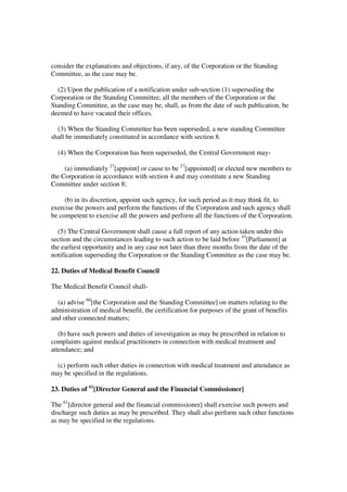 consider the explanations and objections, if any, of the Corporation or the Standing
Committee, as the case may be.

  (2) Upon the publication of a notification under sub-section (1) superseding the
Corporation or the Standing Committee, all the members of the Corporation or the
Standing Committee, as the case may be, shall, as from the date of such publication, be
deemed to have vacated their offices.

  (3) When the Standing Committee has been superseded, a new standing Committee
shall be immediately constituted in accordance with section 8.

  (4) When the Corporation has been superseded, the Central Government may-

     (a) immediately 27[appoint] or cause to be 27[appointed] or elected new members to
the Corporation in accordance with section 4 and may constitute a new Standing
Committee under section 8;

     (b) in its discretion, appoint such agency, for such period as it may think fit, to
exercise the powers and perform the functions of the Corporation and such agency shall
be competent to exercise all the powers and perform all the functions of the Corporation.

  (5) The Central Government shall cause a full report of any action taken under this
section and the circumstances leading to such action to be laid before 43[Parliament] at
the earliest opportunity and in any case not later than three months from the date of the
notification superseding the Corporation or the Standing Committee as the case may be.

22. Duties of Medical Benefit Council

The Medical Benefit Council shall-

  (a) advise 60[the Corporation and the Standing Committee] on matters relating to the
administration of medical benefit, the certification for purposes of the grant of benefits
and other connected matters;

   (b) have such powers and duties of investigation as may be prescribed in relation to
complaints against medical practitioners in connection with medical treatment and
attendance; and

 (c) perform such other duties in connection with medical treatment and attendance as
may be specified in the regulations.

23. Duties of 61[Director General and the Financial Commissioner]

The 61[director general and the financial commissioner] shall exercise such powers and
discharge such duties as may be prescribed. They shall also perform such other functions
as may be specified in the regulations.
 