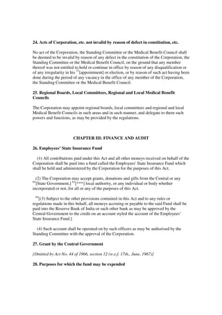 24. Acts of Corporation, etc. not invalid by reason of defect in constitution, etc.

No act of the Corporation, the Standing Committee or the Medical Benefit Council shall
be deemed to be invalid by reason of any defect in the constitution of the Corporation, the
Standing Committee or the Medical Benefit Council, on the ground that any member
thereof was not entitled to hold or continue in office by reason of any disqualification or
of any irregularity in his 27[appointment] or election, or by reason of such act having been
done during the period of any vacancy in the office of any member of the Corporation,
the Standing Committee or the Medical Benefit Council.

25. Regional Boards, Local Committees, Regional and Local Medical Benefit
Councils

The Corporation may appoint regional boards, local committees and regional and local
Medical Benefit Councils in such areas and in such manner, and delegate to them such
powers and functions, as may be provided by the regulations.



                       CHAPTER III: FINANCE AND AUDIT

26. Employees’ State Insurance Fund

  (1) All contributions paid under this Act and all other moneys received on behalf of the
Corporation shall be paid into a fund called the Employees' State Insurance Fund which
shall be held and administered by the Corporation for the purposes of this Act.

  (2) The Corporation may accept grants, donations and gifts from the Central or any
62
  [State Government,] 63[***] local authority, or any individual or body whether
incorporated or not, for all or any of the purposes of this Act.
 64
   [(3) Subject to the other provisions contained in this Act and to any rules or
regulations made in this behalf, all moneys accruing or payable to the said Fund shall be
paid into the Reserve Bank of India or such other bank as may be approved by the
Central Government to the credit on an account styled the account of the Employees’
State Insurance Fund.]

  (4) Such account shall be operated on by such officers as may be authorised by the
Standing Committee with the approval of the Corporation.

27. Grant by the Central Government

[Omitted by Act No. 44 of 1966, section 12 (w.e.f. 17th., June, 1967)]

28. Purposes for which the fund may be expended
 