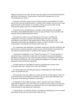 Subject to the provisions of this Act and of any rules made by the Central Government in
that behalf, the Employees’ State Insurance Fund shall be expended only for the
following purposes, namely:-

  (i) payment of benefits and provision of medical treatment and attendance to insured
persons and, where the medical benefit is extended to their families, the provision of such
medical benefit to their families, in accordance with the provisions of this Act and
defraying the charges and costs in connection therewith;

  (ii) payment of fees and allowances to members of the Corporation, the Standing
Committee and the Medical Benefit Council, the regional boards, local committees and
regional and local Medical Benefit Councils;

  (iii) payment of salaries, leave and joining time allowances, travelling and
compensatory allowances, gratuities and compassionate allowances, pensions,
contributions to provident or other benefit fund of officers and servants of the
Corporation and meeting the expenditure in respect of offices and other services set up
for the purpose of giving effect to the provisions of this Act;

  (iv) establishment and maintenance of hospitals, dispensaries and other institutions and
the provisions of medical and other ancillary services for the benefit of insured persons
and, where the medical benefit is extended to their families, their families;

  (v) payment of contributions to any 62[State Government,] 63[***] local authority or
any private body or individual, towards the cost of medical treatment and attendance
provided to insured persons and, where the medical benefit is extended to their families,
their families including the cost of any building and equipment in accordance with any
agreement entered into by the Corporation;

  (vi) defraying the cost (including all expenses) of auditing the accounts of the
Corporation and of the valuation of its assets and liabilities;

  (vii) defraying the cost (including all expenses) of the Employees’ State Insurance
Courts set up under this Act;

  (viii) payment of any sums under any contract entered into for the purposes of this Act
by the Corporation or the Standing Committee or by any officer duly authorised by the
Corporation or the Standing Committee in that behalf;

   (ix) payment of sums under any decree, order or award of any Court or Tribunal
against the Corporation or any of its officers or servants for any act done in the execution
of his duty or under a compromise or settlement of any suit or other legal proceeding or
claim instituted or made against the Corporation;

  (x) defraying the cost and other charges of instituting or defending any civil or criminal
proceedings arising out of any action taken under this Act;
 