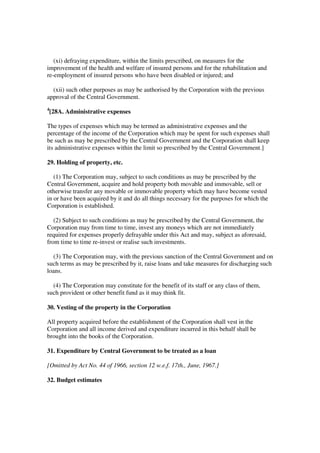(xi) defraying expenditure, within the limits prescribed, on measures for the
improvement of the health and welfare of insured persons and for the rehabilitation and
re-employment of insured persons who have been disabled or injured; and

  (xii) such other purposes as may be authorised by the Corporation with the previous
approval of the Central Government.
4
    [28A. Administrative expenses

The types of expenses which may be termed as administrative expenses and the
percentage of the income of the Corporation which may be spent for such expenses shall
be such as may be prescribed by the Central Government and the Corporation shall keep
its administrative expenses within the limit so prescribed by the Central Government.]

29. Holding of property, etc.

   (1) The Corporation may, subject to such conditions as may be prescribed by the
Central Government, acquire and hold property both movable and immovable, sell or
otherwise transfer any movable or immovable property which may have become vested
in or have been acquired by it and do all things necessary for the purposes for which the
Corporation is established.

   (2) Subject to such conditions as may be prescribed by the Central Government, the
Corporation may from time to time, invest any moneys which are not immediately
required for expenses properly defrayable under this Act and may, subject as aforesaid,
from time to time re-invest or realise such investments.

  (3) The Corporation may, with the previous sanction of the Central Government and on
such terms as may be prescribed by it, raise loans and take measures for discharging such
loans.

  (4) The Corporation may constitute for the benefit of its staff or any class of them,
such provident or other benefit fund as it may think fit.

30. Vesting of the property in the Corporation

All property acquired before the establishment of the Corporation shall vest in the
Corporation and all income derived and expenditure incurred in this behalf shall be
brought into the books of the Corporation.

31. Expenditure by Central Government to be treated as a loan

[Omitted by Act No. 44 of 1966, section 12 w.e.f. 17th., June, 1967.]

32. Budget estimates
 