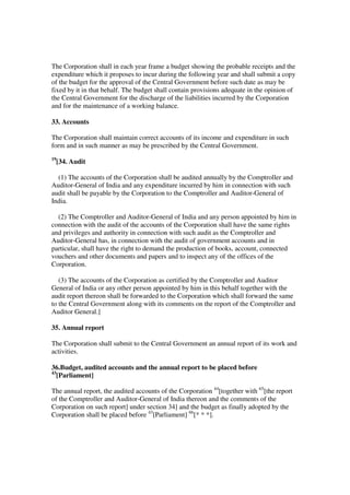 The Corporation shall in each year frame a budget showing the probable receipts and the
expenditure which it proposes to incur during the following year and shall submit a copy
of the budget for the approval of the Central Government before such date as may be
fixed by it in that behalf. The budget shall contain provisions adequate in the opinion of
the Central Government for the discharge of the liabilities incurred by the Corporation
and for the maintenance of a working balance.

33. Accounts

The Corporation shall maintain correct accounts of its income and expenditure in such
form and in such manner as may be prescribed by the Central Government.
19
     [34. Audit

  (1) The accounts of the Corporation shall be audited annually by the Comptroller and
Auditor-General of India and any expenditure incurred by him in connection with such
audit shall be payable by the Corporation to the Comptroller and Auditor-General of
India.

  (2) The Comptroller and Auditor-General of India and any person appointed by him in
connection with the audit of the accounts of the Corporation shall have the same rights
and privileges and authority in connection with such audit as the Comptroller and
Auditor-General has, in connection with the audit of government accounts and in
particular, shall have the right to demand the production of books, account, connected
vouchers and other documents and papers and to inspect any of the offices of the
Corporation.

   (3) The accounts of the Corporation as certified by the Comptroller and Auditor
General of India or any other person appointed by him in this behalf together with the
audit report thereon shall be forwarded to the Corporation which shall forward the same
to the Central Government along with its comments on the report of the Comptroller and
Auditor General.]

35. Annual report

The Corporation shall submit to the Central Government an annual report of its work and
activities.

36.Budget, audited accounts and the annual report to be placed before
43
   [Parliament]

The annual report, the audited accounts of the Corporation 44[together with 65[the report
of the Comptroller and Auditor-General of India thereon and the comments of the
Corporation on such report] under section 34] and the budget as finally adopted by the
Corporation shall be placed before 43[Parliament] 66[* * *].
 