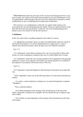 6
   [PROVIDED that where the provisions of this Act have been brought into force in any
part of a State, the said provisions shall stand extended to any such establishment or class
of establishments within that part if the provisions have already been extended to similar
establishment or class of establishments in another part of that State.]
 4
   [(6) A factory or an establishment to which this Act applies shall continue to be
governed by this Act notwithstanding that the number of persons employed therein at any
time falls below the limit specified by or under this Act or the manufacturing process
therein ceases to be carried on with the aid of power.]

2. Definitions

In this Act, unless there is anything repugnant in the subject or context,-

   (1) "appropriate government" means, in respect of establishments under the control of
the Central Government or 7[a railway administration] or a major port or a mine or
oilfield, the Central Government, and in all other cases, the 8[State] Government;
 9
     [(2) ***]

  (3) "confinement" means labour resulting in the issue of a living child or labour after
twenty-six weeks of pregnancy resulting in the issue of a child whether alive or dead;

  (4) "contribution" means the sum of money payable to the Corporation by the principal
employer in respect of an employee and includes any amount payable by or on behalf of
the employee in accordance with the provisions of this Act;
 10
      [(5)***]

  (6) "Corporation" means the Employees' State Insurance Corporation set up under this
Act;
     11
   [(6A) "dependant" means any of the following relatives of a deceased insured person,
namely,-

        (i) a widow, a minor legitimate or adopted son, an unmarried legitimate or adopted
12
     [daughter;]
      14
           [(ia) a widowed mother;]

     (ii) if wholly dependent on the earnings of the insured person at the time of his
death, a legitimate or adopted son or daughter who has attained the age of eighteen years
and is infirm;

     (iii) if wholly or in part dependent on the earnings of the insured person at the time
of his death,-
 