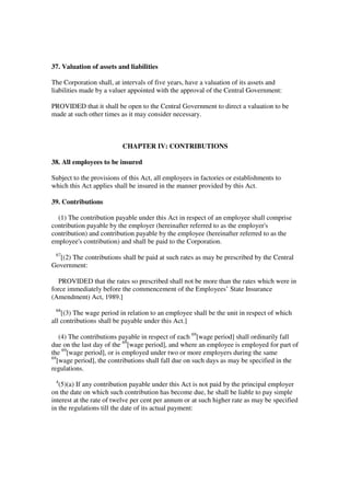 37. Valuation of assets and liabilities

The Corporation shall, at intervals of five years, have a valuation of its assets and
liabilities made by a valuer appointed with the approval of the Central Government:

PROVIDED that it shall be open to the Central Government to direct a valuation to be
made at such other times as it may consider necessary.



                          CHAPTER IV: CONTRIBUTIONS

38. All employees to be insured

Subject to the provisions of this Act, all employees in factories or establishments to
which this Act applies shall be insured in the manner provided by this Act.

39. Contributions

  (1) The contribution payable under this Act in respect of an employee shall comprise
contribution payable by the employer (hereinafter referred to as the employer's
contribution) and contribution payable by the employee (hereinafter referred to as the
employee's contribution) and shall be paid to the Corporation.
 67
  [(2) The contributions shall be paid at such rates as may be prescribed by the Central
Government:

  PROVIDED that the rates so prescribed shall not be more than the rates which were in
force immediately before the commencement of the Employees’ State Insurance
(Amendment) Act, 1989.]
 68
    [(3) The wage period in relation to an employee shall be the unit in respect of which
all contributions shall be payable under this Act.]

    (4) The contributions payable in respect of each 69[wage period] shall ordinarily fall
due on the last day of the 69[wage period], and where an employee is employed for part of
the 69[wage period], or is employed under two or more employers during the same
69
   [wage period], the contributions shall fall due on such days as may be specified in the
regulations.
 4
   (5)(a) If any contribution payable under this Act is not paid by the principal employer
on the date on which such contribution has become due, he shall be liable to pay simple
interest at the rate of twelve per cent per annum or at such higher rate as may be specified
in the regulations till the date of its actual payment:
 