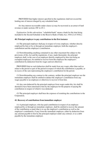 PROVIDED that higher interest specified in the regulations shall not exceed the
lending rate of interest charged by any scheduled bank.

     (b) Any interest recoverable under clause (a) may be recovered as an arrear of land
revenue or under sections 45C to 45-1.

  Explanation: In this sub-section, "scheduled bank" means a bank for the time being
included in the Second Schedule to the Reserve Bank of India Act, 1934 (2 of 1934).]

40. Principal employer to pay contributions in the first instance

  (1) The principal employer shall pay in respect of every employee, whether directly
employed by him or by or through an immediate employer, both the employer's
contribution and the employee's contribution.

  (2) Notwithstanding anything contained in any other enactment but subject to the
provisions of this Act and the regulations, if any, made thereunder, the principal
employer shall, in the case of an employee directly employed by him (not being an
exempted employee), be entitled to recover from the employee the employee's
contribution by deduction from his wages and not otherwise:

   PROVIDED that no such deduction shall be made from any wages other than such as
relate to the period or part of the period in respect of which the contribution is payable, or
in excess of the sum representing the employee's contribution for the period.

  (3) Notwithstanding any contract to the contrary, neither the principal employer nor the
immediate employer shall be entitled to deduct the employer's contribution from any
wages payable to an employee or otherwise to recover it from him.

  (4) Any sum deducted by the principal employer from wages under this Act shall be
deemed to have been entrusted to him by the employee for the purpose of paying the
contribution in respect of which it was deducted.

  (5) The principal employer shall bear the expenses of remitting the contributions to the
Corporation.

41. Recovery of contributions from immediate employer

   (1) A principal employer, who has paid contribution in respect of an employee
employed by or through an immediate employer, shall be entitled to recover the amount
of the contribution so paid (that is to say the employer's contribution as well as the
employee's contribution, if any) from the immediate employer, either by deduction from
any amount payable to him by the principal employer under any contract, or as a debt
payable by the immediate employer.
 