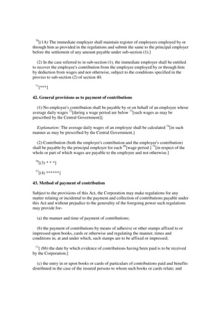 70
   [(1A) The immediate employer shall maintain register of employees employed by or
through him as provided in the regulations and submit the same to the principal employer
before the settlement of any amount payable under sub-section (1).]

   (2) In the case referred to in sub-section (1), the immediate employer shall be entitled
to recover the employee's contribution from the employee employed by or through him
by deduction from wages and not otherwise, subject to the conditions specified in the
proviso to sub-section (2) of section 40.
 71
      [***]

42. General provisions as to payment of contributions

  (1) No employee's contribution shall be payable by or on behalf of an employee whose
average daily wages 72[during a wage period are below 73[such wages as may be
prescribed by the Central Government]].

  Explanation: The average daily wages of an employee shall be calculated 74[in such
manner as may be prescribed by the Central Government.]

  (2) Contribution (both the employer's contribution and the employee's contribution)
shall be payable by the principal employer for each 69[wage period ] 75[in respect of the
whole or part of which wages are payable to the employee and not otherwise.]
 76
      [(3) * * *]
 77
      [(4) ******]

43. Method of payment of contribution

Subject to the provisions of this Act, the Corporation may make regulations for any
matter relating or incidental to the payment and collection of contributions payable under
this Act and without prejudice to the generality of the foregoing power such regulations
may provide for-

  (a) the manner and time of payment of contributions;

  (b) the payment of contributions by means of adhesive or other stamps affixed to or
impressed upon books, cards or otherwise and regulating the manner, times and
conditions in, at and under which, such stamps are to be affixed or impressed;
 11
   [ (bb) the date by which evidence of contributions having been paid is to be received
by the Corporation;]

   (c) the entry in or upon books or cards of particulars of contributions paid and benefits
distributed in the case of the insured persons to whom such books or cards relate; and
 