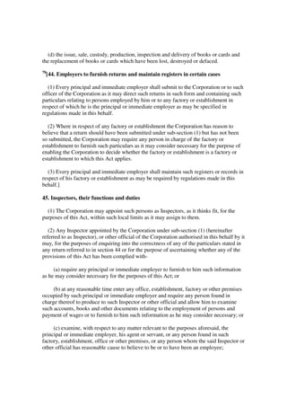 (d) the issue, sale, custody, production, inspection and delivery of books or cards and
the replacement of books or cards which have been lost, destroyed or defaced.
78
     [44. Employers to furnish returns and maintain registers in certain cases

   (1) Every principal and immediate employer shall submit to the Corporation or to such
officer of the Corporation as it may direct such returns in such form and containing such
particulars relating to persons employed by him or to any factory or establishment in
respect of which he is the principal or immediate employer as may be specified in
regulations made in this behalf.

   (2) Where in respect of any factory or establishment the Corporation has reason to
believe that a return should have been submitted under sub-section (1) but has not been
so submitted, the Corporation may require any person in charge of the factory or
establishment to furnish such particulars as it may consider necessary for the purpose of
enabling the Corporation to decide whether the factory or establishment is a factory or
establishment to which this Act applies.

   (3) Every principal and immediate employer shall maintain such registers or records in
respect of his factory or establishment as may be required by regulations made in this
behalf.]

45. Inspectors, their functions and duties

  (1) The Corporation may appoint such persons as Inspectors, as it thinks fit, for the
purposes of this Act, within such local limits as it may assign to them.

   (2) Any Inspector appointed by the Corporation under sub-section (1) (hereinafter
referred to as Inspector), or other official of the Corporation authorised in this behalf by it
may, for the purposes of enquiring into the correctness of any of the particulars stated in
any return referred to in section 44 or for the purpose of ascertaining whether any of the
provisions of this Act has been complied with-

     (a) require any principal or immediate employer to furnish to him such information
as he may consider necessary for the purposes of this Act; or

     (b) at any reasonable time enter any office, establishment, factory or other premises
occupied by such principal or immediate employer and require any person found in
charge thereof to produce to such Inspector or other official and allow him to examine
such accounts, books and other documents relating to the employment of persons and
payment of wages or to furnish to him such information as he may consider necessary; or

     (c) examine, with respect to any matter relevant to the purposes aforesaid, the
principal or immediate employer, his agent or servant, or any person found in such
factory, establishment, office or other premises, or any person whom the said Inspector or
other official has reasonable cause to believe to be or to have been an employee;
 