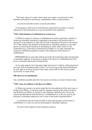39
    [(d) make copies of, or take extracts from, any register, account book or other
document maintained in such factory, establishment, office or other premises;

           (e) exercise such other powers as may be prescribed.]

  (3) An Inspector shall exercise such functions and perform such duties as may be
authorised by the Corporation or as may be specified in the regulations.
79
     [45A. Determination of contributions in certain cases

   (1) Where in respect of a factory or establishment no returns, particulars, registers or
records are submitted, furnished or maintained in accordance with the provisions of
section 44 or any Inspector or other official of the Corporation referred to in sub-section
45 is 80[prevented in any manner] by the principal or immediate employer or any other
person, in exercising his functions or discharging his duties under section 45, the
Corporation may, on the basis of information available to it, by order, determine the
amount of contributions payable in respect of the employees of that factory or
establishment:
 4
   [PROVIDED that no such order shall be passed by the Corporation unless the principal
or immediate employer or the person in charge of the factory or establishment has been
given a reasonable opportunity of being heard.]

  (2) An order made by the Corporation under sub-section (1) shall be sufficient proof of
the claim of the Corporation under section 75 or for recovery of the amount determined
by such order as an arrear of land revenue under section 45B 4[or the recovery under
section 45C to section 45-I]].

45B. Recovery of contributions

Any contribution payable under this Act may be recovered as an arrear of land revenue.
81
     [45C. Issue of certificate to the Recovery Officer

   (1) Where any amount is in arrears under this Act, the authorised officer may issue, to
the Recovery Officer, a certificate under his signature specifying the amount of arrears
and the Recovery Officer, on receipt of such certificate, shall proceed to recover the
amount specified therein from the factory or establishment or, as the case may be, the
principal or immediate employer by one or more of the modes mentioned below-

     (a) attachment and sale of the movable or immovable property of the factory or
establishment or, as the case may be, the principal or immediate employer;

           (b) arrest of the employer and his detention in prison;
 