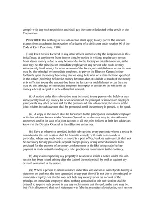 comply with any such requisition and shall pay the sum so deducted to the credit of the
Corporation:

  PROVIDED that nothing in this sub-section shall apply to any part of the amount
exempt from attachment in execution of a decree of a civil court under section 60 of the
Code of Civil Procedure, 1908.

   (3) (i) The Director General or any other officer authorised by the Corporation in this
behalf may, at anytime or from time to time, by notice in writing, require any person
from whom money is due or may become due to the factory or establishment or, as the
case may be, the principal or immediate employer or any person who holds or may
subsequently hold money for or on account of the factory or establishment or, as the case
may be, the principal or immediate employer, to pay to the Director General either
forthwith upon the money becoming due or being held or at or within the time specified
in the notice (not being before the money becomes due or is held) so much of the money
as is sufficient to pay the amount due from the factory or establishment or, as the case
may be, the principal or immediate employer in respect of arrears or the whole of the
money when it is equal to or less than that amount.

      (ii) A notice under this sub-section may be issued to any person who holds or may
subsequently hold any money for or on account of the principal or immediate employer
jointly with any other person and for the purposes of this sub-section, the shares of the
joint-holders in such account shall be presumed, until the contrary is proved, to be equal.

      (iii) A copy of the notice shall be forwarded to the principal or immediate employer
at his last address known to the Director General or, as the case may be, the officer so
authorised and in the case of a joint account to all the joint-holders at their last addresses
known to the Director General or the officer so authorised.

     (iv) Save as otherwise provided in this sub-section, every person to whom a notice is
issued under this sub-section shall be bound to comply with such notice, and, in
particular, where any such notice is issued to a post office, bank or an insurer, it shall not
be necessary for any pass book, deposit receipt, policy or any other document to be
produced for the purpose of any entry, endorsement or the like being made before
payment is made notwithstanding any rule, practice or requirement to the contrary.

     (v) Any claim respecting any property in relation to which a notice under this sub-
section has been issued arising after the date of the notice shall be void as against any
demand contained in the notice.

      (vi) Where a person to whom a notice under this sub-section is sent objects to it by a
statement on oath that the sum demanded or any part thereof is not due to the principal or
immediate employer or that he does not hold any money for or on account of the
principal or immediate employer, then, nothing contained in this sub-section shall be
deemed to require such person to pay any such sum or part thereof, as the case may be,
but if it is discovered that such statement was false in any material particular, such person
 