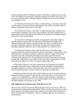 shall be personally liable to the Director General or the officer so authorised to the extent
of his own liability to the principal or immediate employer on the date of the notice, or to
the extent of the principal or immediate employer's liability for any sum due under this
Act, whichever is less.

      (vii) The Director General or the officer so authorised may, at any time or from time
to time, amend or revoke any notice issued under this sub-section or extend the time for
making any payment in pursuance of such notice.

     (viii) The Director General or the officer so authorised shall grant a receipt for any
amount paid in compliance with a notice issued under this sub-section and the person so
paying shall be fully discharged from his liability to the principal or immediate employer
to the extent of the amount so paid.

      (ix) Any person discharging any liability to the principal or immediate employer
after the receipt of a notice under this sub-section shall be personally liable to the
Director General or the officer so authorised to the extent of his own liability to the
principal or immediate employer so discharged or to the extent of the principal or
immediate employer's liability for any sum due under this Act, whichever is less.

      (x) If the person to whom a notice under this sub-section is sent fails to make
payment in pursuance thereof to the Director General or the officer so authorised, he shall
be deemed to be a principal or immediate employer in default in respect of the amount
specified in the notice and further proceedings may be taken against him for the
realisation of the amount as if it were an arrear due from him, in the manner provided in
sections 45C to 45F and the notice shall have the same effect as an attachment of a debt
by the Recovery Officer in exercise of his powers under section 45C.

  (4) The Director General or the officer authorised by the Corporation in this behalf
may apply to the court in whose custody there is money belonging to the principal or
immediate employer for payment to him of the entire amount of such money, or if it is
more than the amount due, an amount sufficient to discharge the amount due.

   (5) The Director General or any officer of the Corporation may, if so authorised by the
Central Government by general or special order, recover any arrears of amount due from
a factory or an establishment or, as the case may be, from the principal or immediate
employer by distraint and sale of its or his movable property in the manner laid down in
the Third Schedule to the Income-tax Act, 1961.

45H. Application of certain provisions of the Income Tax Act

The provisions of the Second and the Third Schedules to the Income Tax Act, 1961 and
the Income Tax (Certificate Proceedings) Rules, 1962, as in force from time to time, shall
apply with necessary modifications as if the said provisions and the rules referred to the
arrears of the amount of contributions, interests or damages under this Act instead of to
the income-tax:
 