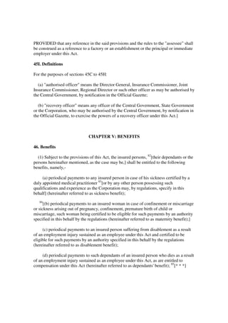 PROVIDED that any reference in the said provisions and the rules to the "assessee" shall
be construed as a reference to a factory or an establishment or the principal or immediate
employer under this Act.

45I. Definitions

For the purposes of sections 45C to 45H:

  (a) "authorised officer" means the Director General, Insurance Commissioner, Joint
Insurance Commissioner, Regional Director or such other officer as may be authorised by
the Central Government, by notification in the Official Gazette;

   (b) "recovery officer" means any officer of the Central Government, State Government
or the Corporation, who may be authorised by the Central Government, by notification in
the Official Gazette, to exercise the powers of a recovery officer under this Act.]



                               CHAPTER V: BENEFITS

46. Benefits

  (1) Subject to the provisions of this Act, the insured persons, 82[their dependants or the
persons hereinafter mentioned, as the case may be,] shall be entitled to the following
benefits, namely,-

     (a) periodical payments to any insured person in case of his sickness certified by a
duly appointed medical practitioner 83[or by any other person possessing such
qualifications and experience as the Corporation may, by regulations, specify in this
behalf] (hereinafter referred to as sickness benefit);
   84
      [(b) periodical payments to an insured woman in case of confinement or miscarriage
or sickness arising out of pregnancy, confinement, premature birth of child or
miscarriage, such woman being certified to be eligible for such payments by an authority
specified in this behalf by the regulations (hereinafter referred to as maternity benefit);]

     (c) periodical payments to an insured person suffering from disablement as a result
of an employment injury sustained as an employee under this Act and certified to be
eligible for such payments by an authority specified in this behalf by the regulations
(hereinafter referred to as disablement benefit);

     (d) periodical payments to such dependants of an insured person who dies as a result
of an employment injury sustained as an employee under this Act, as are entitled to
compensation under this Act (hereinafter referred to as dependants' benefit); 85[* * *]
 