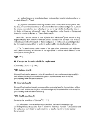 (e.) medical treatment for and attendance on insured persons (hereinafter referred to
as medical benefit); 86[and

      [(f) payment to the eldest surviving member of the family of an insured person who
has died, towards the expenditure on the funeral of the deceased insured person or, where
the insured person did not have a family or was not living with his family at the time of
his death, to the person who actually incurs the expenditure on the funeral of the deceased
insured person (to be known as 87[funeral expenses]):

  PROVIDED that the amount of such payment shall not exceed 88[such amount as may
be prescribed by the Central Government] and the claim for such payment shall be made
within three months of the death of the insured person or within such extended period as
the Corporation or any officer or authority authorised by it in this behalf may allow.]

  (2) The Corporation may, at the request of the appropriate government, and subject to
such conditions as may be laid down in the regulations, extend the medical benefit to the
family of an insured person.
89
     [47. * * *]

48. When person deemed available for employment

[Omitted by Act No. 44 of 1966]
90
     [49. Sickness benefit

The qualification of a person to claim sickness benefit, the conditions subject to which
such benefit may be given, the rates and period thereof shall be such as may be
prescribed by the Central Government.

50. Maternity benefit

The qualification of an insured woman to claim maternity benefit, the conditions subject
to which such benefit may be given, the rates and period thereof shall be such as may be
prescribed by the Central Government.]
91
     [51. Disablement benefit

Subject to the provisions of this Act 92[* * * *]

  (a) a person who sustains temporary disablement for not less than three days
(excluding the day of accident) shall be entitled to periodical payment 93[at such rates and
for such period and subject to such conditions as may be prescribed by the Central
Government];
 