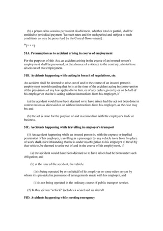 (b) a person who sustains permanent disablement, whether total or partial, shall be
entitled to periodical payment 3[at such rates and for such period and subject to such
conditions as may be prescribed by the Central Government] :
94
     [* * *]

51A. Presumption as to accident arising in course of employment

For the purposes of this Act, an accident arising in the course of an insured person's
employment shall be presumed, in the absence of evidence to the contrary, also to have
arisen out of that employment.

51B. Accidents happening while acting in breach of regulations, etc.

An accident shall be deemed to arise out of and in the course of an insured person's
employment notwithstanding that he is at the time of the accident acting in contravention
of the provisions of any law applicable to him, or of any orders given by or on behalf of
his employer or that he is acting without instructions from his employer, if

  (a) the accident would have been deemed so to have arisen had the act not been done in
contravention as aforesaid or on without instructions from his employer, as the case may
be; and

  (b) the act is done for the purpose of and in connection with the employer's trade or
business.

5IC. Accidents happening while travelling in employer's transport

   (1) An accident happening while an insured person is, with the express or implied
permission of his employer, travelling as a passenger by any vehicle to or from his place
of work shall, notwithstanding that he is under no obligation to his employer to travel by
that vehicle, be deemed to arise out of and in the course of his employment, if

     (a) the accident would have been deemed so to have arisen had he been under such
obligation; and

        (b) at the time of the accident, the vehicle

      (i) is being operated by or on behalf of his employer or some other person by
whom it is provided in pursuance of arrangements made with his employer, and

           (ii) is not being operated in the ordinary course of public transport service.

     (2) In this section "vehicle" includes a vessel and an aircraft.

51D. Accidents happening while meeting emergency
 