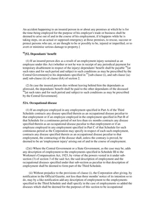 An accident happening to an insured person in or about any premises at which he is for
the time-being employed for the purpose of his employer's trade or business shall be
deemed to arise out of and in the course of his employment, if it happens while he is
taking steps, on an actual or supposed emergency at those premises, to rescue, succour or
protect persons who are, or are thought to be or possibly to be, injured or imperilled, or to
avert or minimise serious damage to property.]
95
     [52. Dependants' benefit

  (1) If an insured person dies as a result of an employment injury sustained as an
employee under this Act (whether or not he was in receipt of any periodical payment for
temporary disablement in respect of the injury) dependants' benefit shall be payable 96[at
such rates and for such period and subject to such conditions as may be prescribed by the
Central Government] to his dependants specified in 97[sub-clause (i), and sub clause (ia)
and] sub-clause (ii) of clause (6A) of section 2.

    (2) In case the insured person dies without leaving behind him the dependants as
aforesaid, the dependants' benefit shall be paid to the other dependants of the deceased
96
   [at such rates and for such period and subject to such conditions as may be prescribed
by the Central Government].

52A. Occupational disease

  (1) If an employee employed in any employment specified in Part A of the Third
Schedule contracts any disease specified therein as an occupational disease peculiar to
that employment or if an employee employed in the employment specified in Part B of
that Schedule for a continuous period of not less than six months contracts any disease
specified therein as an occupational disease peculiar to that employment or if an
employee employed in any employment specified in Part C of that Schedule for such
continuous period as the Corporation may specify in respect of each such employment,
contracts any disease specified therein as an occupational disease peculiar to that
employment, the contracting of the disease shall, unless the contrary is proved, be
deemed to be an 'employment injury' arising out of and in the course of employment.

  (2)(i) Where the Central Government or a State Government, as the case may be, adds
any description of employment to the employments specified in Schedule III to the
Workmen's Compensation Act, 1923, by virtue of the powers vested in it under sub-
section (3) of section 3 of the said Act, the said description of employment and the
occupational diseases specified under that sub-section as peculiar to that description of
employment shall be deemed to form part of the Third Schedule.

     (ii) Without prejudice to the provisions of clause (i), the Corporation after giving, by
notification in the Official Gazette, not less than three months' notice of its intention so to
do, may by a like notification add any description of employment to the employments
specified in the Third Schedule and shall specify in the case of employments so added the
diseases which shall be deemed for the purposes of this section to be occupational
 