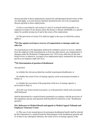 diseases peculiar to those employments respectively and thereupon the provisions of this
Act shall apply, as if such diseases had been declared by this Act to be occupational
diseases peculiar to those employments.

   (3) Save as provided by sub-sections (1) and (2) no benefit shall be payable to an
employee in respect of any disease unless the disease is directly attributable to a specific
injury by accident arising out of and in the course of his employment.

  (4) The provisions of section 51A shall not apply to the cases to which this section
applies.]
98
  [53. Bar against receiving or recovery of compensation or damages under any
other law

An insured person or his dependants shall not be entitled to receive or recover, whether
from the employer of the insured person or from any other person, any compensation or
damages under the Workmen's Compensation Act, 1923 or any other law for the time
being in force or otherwise, in respect of an employment injury sustained by the insured
person as an employee under this Act.]
99
     [54. Determination of question of disablement

Any question-

     (a) whether the relevant accident has resulted in permanent disablement; or

   (b) whether the extent of loss of earning capacity can be assessed provisionally or
finally; or

  (c) whether the assessment of the proportion of the loss of earning capacity is
provisional or final; or

  (d) in the case of provisional assessment, as to the period for which such assessment
shall hold good,

shall be determined by a medical board constituted in accordance with the provisions of
the regulations and any such question shall hereafter be referred to as the "disablement
question".

54A. References to Medical Boards and appeals to Medical Appeal Tribunals and
Employees' Insurance Courts

    (1) The case of any insured person for permanent disablement benefit shall be referred
by the Corporation to a medical board for determination of the disablement question and
if, on that or any subsequent reference, the extent of loss of earning capacity of the
 