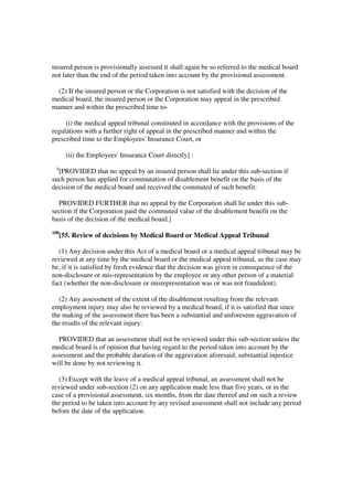 insured person is provisionally assessed it shall again be so referred to the medical board
not later than the end of the period taken into account by the provisional assessment.

  (2) If the insured person or the Corporation is not satisfied with the decision of the
medical board, the insured person or the Corporation may appeal in the prescribed
manner and within the prescribed time to-

     (i) the medical appeal tribunal constituted in accordance with the provisions of the
regulations with a further right of appeal in the prescribed manner and within the
prescribed time to the Employees' Insurance Court, or

        (ii) the Employees' Insurance Court directly] :
 4
  [PROVIDED that no appeal by an insured person shall lie under this sub-section if
such person has applied for commutation of disablement benefit on the basis of the
decision of the medical board and received the commuted of such benefit:

  PROVIDED FURTHER that no appeal by the Corporation shall lie under this sub-
section if the Corporation paid the commuted value of the disablement benefit on the
basis of the decision of the medical board.]
100
      [55. Review of decisions by Medical Board or Medical Appeal Tribunal

   (1) Any decision under this Act of a medical board or a medical appeal tribunal may be
reviewed at any time by the medical board or the medical appeal tribunal, as the case may
be, if it is satisfied by fresh evidence that the decision was given in consequence of the
non-disclosure or mis-representation by the employee or any other person of a material
fact (whether the non-disclosure or misrepresentation was or was not fraudulent).

  (2) Any assessment of the extent of the disablement resulting from the relevant
employment injury may also be reviewed by a medical board, if it is satisfied that since
the making of the assessment there has been a substantial and unforeseen aggravation of
the results of the relevant injury:

  PROVIDED that an assessment shall not be reviewed under this sub-section unless the
medical board is of opinion that having regard to the period taken into account by the
assessment and the probable duration of the aggravation aforesaid, substantial injustice
will be done by not reviewing it.

  (3) Except with the leave of a medical appeal tribunal, an assessment shall not be
reviewed under sub-section (2) on any application made less than five years, or in the
case of a provisional assessment, six months, from the date thereof and on such a review
the period to be taken into account by any revised assessment shall not include any period
before the date of the application.
 