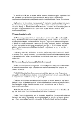 PROVIDED ALSO that an insured person, who has attained the age of superannuation,
and his spouse shall be eligible to receive medical benefit subject to payment of
contribution and such other conditions as may be prescribed by the Central Government.

   Explanation : In this section, "superannuation", in relation to an insured person, means
the attainment by that person of such age as is fixed in the contract or conditions of
service as the age on the attainment of which he shall vacate the insurable employment or
the age of sixty years where no such age is fixed and the person is no more in the
insurable employment.]

57. Scale of medical benefit

   (1) An insured person and (where such medical benefit is extended to his family) his
family shall be entitled to receive medical benefit only of such kind and on such scale as
may be provided by the State Government or by the Corporation, and an insured person
or, where such medical benefit is extended to his family, his family shall not have a right
to claim any medical treatment except such as is provided by the dispensary, hospital,
clinic or other institution to which he or his family is allotted, or as may be provided by
the regulations.

   (2) Nothing in this Act shall entitle an insured person and (where such medical benefit
is extended to his family) his family to claim reimbursement from the Corporation of any
expenses incurred in respect of any medical treatment, except as may be provided by the
regulations.

58. Provision of medical treatment by State Government

  (1) The State Government shall provide for insured persons and (where such benefit is
extended to their families) their families in the State reasonable medical, surgical and
obstetric treatment:

   PROVIDED that the State Government may, with the approval of the Corporation,
arrange for medical treatment at clinics of medical practitioners on such scale and subject
to such terms and conditions as may be agreed upon.

  (2) Where the incidence of sickness benefit payment to insured persons in any State is
found to exceed the all-India average, the amount of such excess shall be shared between
the Corporation and the State Government in such proportion as may be fixed by
agreement between them:

  PROVIDED that the Corporation may in any case waive the recovery of the whole of
any part of the share which is to be borne by the State Government.

  (3) The Corporation may enter into an agreement with a State Government in regard to
the nature and scale of the medical treatment that should be provided to insured persons
and (where such medical benefit is extended to the families) their families (including
 