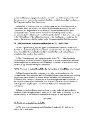 provision of buildings, equipment, medicines and staff ) and for the sharing of the cost
thereof and of any excess in the incidence of sickness benefit to insured persons between
the Corporation and the State Government.

   (4) In default of agreement between the Corporation and any State Government as
aforesaid the nature and extent of the medical treatment to be provided by the State
Government and the proportion in which the cost thereof and of the excess in the
incidence of sickness benefit shall be shared between the Corporation and that
government, shall be determined by an arbitrator (who shall be or shall have been a Judge
of the 102[High Court] 103[of a State] ) appointed by the Chief Justice of India (and the
award of the arbitrator) shall be binding on the Corporation and the State Government.

59. Establishment and maintenance of hospitals, etc. by Corporation

   (1) The Corporation may, with the approval of the State Government, establish and
maintain in a State such hospitals, dispensaries and other medical and surgical services as
it may think fit for the benefit of insured persons and (where such medical benefit is
extended to their families) their families.

   (2) The Corporation may enter into agreement with any 63[* * * ] local authority,
private body or individual in regard to the provision of medical treatment and attendance
for insured persons and (where such medical benefit is extended to their families) their
families, in any area and sharing the cost thereof.
44
     [59A. Provision of medical benefit by the Corporation in lieu of State Government

  (1) Notwithstanding anything contained in any other provision of this Act, the
Corporation may, in consultation with the State Government, undertake the responsibility
for providing medical benefit to insured persons and where such medical benefit is
extended to their families, to the families of such insured persons in the State subject to
the condition that the State Government shall share the cost of such medical benefit in
such proportions may be agreed upon between the State Government and the
Corporation.

   (2) In the event of the Corporation exercising its power under sub-section (1), the
provisions relating to medical benefit under this Act shall apply, so far as may be, as if a
reference therein to the State Government were a reference to the Corporation.]

                                        GENERAL

60. Benefit not assignable or attachable

   (1) The right to receive any payment of any benefit under this Act shall not be
transferable or assignable.
 