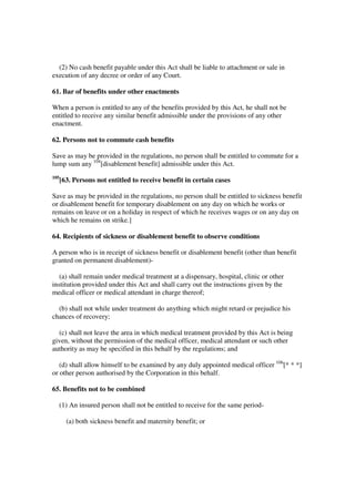 (2) No cash benefit payable under this Act shall be liable to attachment or sale in
execution of any decree or order of any Court.

61. Bar of benefits under other enactments

When a person is entitled to any of the benefits provided by this Act, he shall not be
entitled to receive any similar benefit admissible under the provisions of any other
enactment.

62. Persons not to commute cash benefits

Save as may be provided in the regulations, no person shall be entitled to commute for a
lump sum any 104[disablement benefit] admissible under this Act.
105
      [63. Persons not entitled to receive benefit in certain cases

Save as may be provided in the regulations, no person shall be entitled to sickness benefit
or disablement benefit for temporary disablement on any day on which he works or
remains on leave or on a holiday in respect of which he receives wages or on any day on
which he remains on strike.]

64. Recipients of sickness or disablement benefit to observe conditions

A person who is in receipt of sickness benefit or disablement benefit (other than benefit
granted on permanent disablement)-

   (a) shall remain under medical treatment at a dispensary, hospital, clinic or other
institution provided under this Act and shall carry out the instructions given by the
medical officer or medical attendant in charge thereof;

  (b) shall not while under treatment do anything which might retard or prejudice his
chances of recovery;

  (c) shall not leave the area in which medical treatment provided by this Act is being
given, without the permission of the medical officer, medical attendant or such other
authority as may be specified in this behalf by the regulations; and

   (d) shall allow himself to be examined by any duly appointed medical officer 106[* * *]
or other person authorised by the Corporation in this behalf.

65. Benefits not to be combined

  (1) An insured person shall not be entitled to receive for the same period-

        (a) both sickness benefit and maternity benefit; or
 