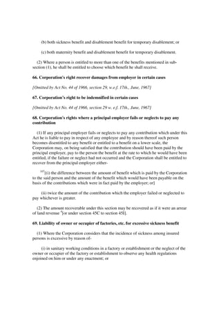 (b) both sickness benefit and disablement benefit for temporary disablement; or

     (c) both maternity benefit and disablement benefit for temporary disablement.

  (2) Where a person is entitled to more than one of the benefits mentioned in sub-
section (1), he shall be entitled to choose which benefit he shall receive.

66. Corporation's right recover damages from employer in certain cases

[Omitted by Act No. 44 of 1966, section 29, w.e.f. 17th., June, 1967]

67. Corporation’s right to be indemnified in certain cases

[Omitted by Act No. 44 of 1966, section 29 w. e.f. 17th., June, 1967]

68. Corporation's rights where a principal employer fails or neglects to pay any
contribution

   (1) If any principal employer fails or neglects to pay any contribution which under this
Act he is liable to pay in respect of any employee and by reason thereof such person
becomes disentitled to any benefit or entitled to a benefit on a lower scale, the
Corporation may, on being satisfied that the contribution should have been paid by the
principal employer, pay to the person the benefit at the rate to which he would have been
entitled, if the failure or neglect had not occurred and the Corporation shall be entitled to
recover from the principal employer either-
    107
        [(i) the difference between the amount of benefit which is paid by the Corporation
to the said person and the amount of the benefit which would have been payable on the
basis of the contributions which were in fact paid by the employer; or]

    (ii) twice the amount of the contribution which the employer failed or neglected to
pay whichever is greater.

   (2) The amount recoverable under this section may be recovered as if it were an arrear
of land revenue 4[or under section 45C to section 45I].

69. Liability of owner or occupier of factories, etc. for excessive sickness benefit

  (1) Where the Corporation considers that the incidence of sickness among insured
persons is excessive by reason of-

     (i) in sanitary working conditions in a factory or establishment or the neglect of the
owner or occupier of the factory or establishment to observe any health regulations
enjoined on him or under any enactment; or
 