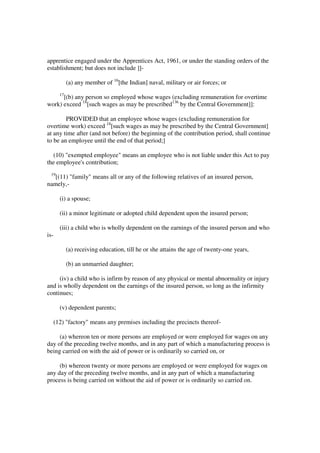 apprentice engaged under the Apprentices Act, 1961, or under the standing orders of the
establishment; but does not include ]]-

           (a) any member of 16[the Indian] naval, military or air forces; or
      17
      [(b) any person so employed whose wages (excluding remuneration for overtime
work) exceed 18[such wages as may be prescribed136 by the Central Government]]:

        PROVIDED that an employee whose wages (excluding remuneration for
overtime work) exceed 18[such wages as may be prescribed by the Central Government]
at any time after (and not before) the beginning of the contribution period, shall continue
to be an employee until the end of that period;]

  (10) "exempted employee" means an employee who is not liable under this Act to pay
the employee's contribution;
 19
   [(11) "family" means all or any of the following relatives of an insured person,
namely,-

      (i) a spouse;

      (ii) a minor legitimate or adopted child dependent upon the insured person;

      (iii) a child who is wholly dependent on the earnings of the insured person and who
is-

           (a) receiving education, till he or she attains the age of twenty-one years,

           (b) an unmarried daughter;

     (iv) a child who is infirm by reason of any physical or mental abnormality or injury
and is wholly dependent on the earnings of the insured person, so long as the infirmity
continues;

      (v) dependent parents;

  (12) "factory" means any premises including the precincts thereof-

     (a) whereon ten or more persons are employed or were employed for wages on any
day of the preceding twelve months, and in any part of which a manufacturing process is
being carried on with the aid of power or is ordinarily so carried on, or

     (b) whereon twenty or more persons are employed or were employed for wages on
any day of the preceding twelve months, and in any part of which a manufacturing
process is being carried on without the aid of power or is ordinarily so carried on.
 