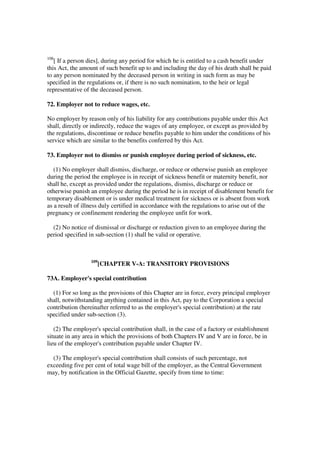 108
   [ If a person dies], during any period for which he is entitled to a cash benefit under
this Act, the amount of such benefit up to and including the day of his death shall be paid
to any person nominated by the deceased person in writing in such form as may be
specified in the regulations or, if there is no such nomination, to the heir or legal
representative of the deceased person.

72. Employer not to reduce wages, etc.

No employer by reason only of his liability for any contributions payable under this Act
shall, directly or indirectly, reduce the wages of any employee, or except as provided by
the regulations, discontinue or reduce benefits payable to him under the conditions of his
service which are similar to the benefits conferred by this Act.

73. Employer not to dismiss or punish employee during period of sickness, etc.

   (1) No employer shall dismiss, discharge, or reduce or otherwise punish an employee
during the period the employee is in receipt of sickness benefit or maternity benefit, nor
shall he, except as provided under the regulations, dismiss, discharge or reduce or
otherwise punish an employee during the period he is in receipt of disablement benefit for
temporary disablement or is under medical treatment for sickness or is absent from work
as a result of illness duly certified in accordance with the regulations to arise out of the
pregnancy or confinement rendering the employee unfit for work.

  (2) No notice of dismissal or discharge or reduction given to an employee during the
period specified in sub-section (1) shall be valid or operative.



                  109
                        [CHAPTER V-A: TRANSITORY PROVISIONS

73A. Employer's special contribution

  (1) For so long as the provisions of this Chapter are in force, every principal employer
shall, notwithstanding anything contained in this Act, pay to the Corporation a special
contribution (hereinafter referred to as the employer's special contribution) at the rate
specified under sub-section (3).

   (2) The employer's special contribution shall, in the case of a factory or establishment
situate in any area in which the provisions of both Chapters IV and V are in force, be in
lieu of the employer's contribution payable under Chapter IV.

  (3) The employer's special contribution shall consists of such percentage, not
exceeding five per cent of total wage bill of the employer, as the Central Government
may, by notification in the Official Gazette, specify from time to time:
 