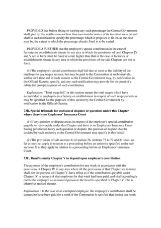 PROVIDED that before fixing or varying any such percentage the Central Government
shall give by like notification not less than two months' notice of its intention so to do and
shall in such notification specify the percentage which it proposes to fix or, as the case
may be, the extent to which the percentage already fixed is to be varied :

   PROVIDED FURTHER that the employer's special contribution in the case of
factories or establishments situate in any area in which the provisions of both Chapters IV
and V are in force shall be fixed at a rate higher than that in the case of factories or
establishments situate in any area in which the provisions of the said Chapters are not in
force.

  (4) The employer's special contribution shall fall due as soon as the liability of the
employer to pay wages accrues, but may be paid to the Corporation at such intervals,
within such time and in such manner as the Central Government may, by notification in
the Official Gazette, specify, and any such notification may provide for the grant of a
rebate for prompt payment of such contribution.

  Explanation: "Total wage bill" in this section means the total wages which have
accrued due to employees in a factory or establishment in respect of such wage periods as
may be specified for the purposes of this section by the Central Government by
notification in the Official Gazette.

73B. Special tribunals for decision of disputes or questions under this Chapter
where there is no Employees' Insurance Court

  (1) If any question or dispute arises in respect of the employer's special contribution
payable or recoverable under this Chapter and there is no Employees' Insurance Court
having jurisdiction to try such question or dispute, the question or dispute shall be
decided by such authority as the Central Government may specify in this behalf.

   (2) The provisions of sub-section (1) of section 76, sections 77 to 79 and 81 shall, so
far as may be, apply in relation to a proceeding before an authority specified under sub-
section (1) as they apply in relation to a proceeding before an Employees' Insurance
Court.

73C. Benefits under Chapter V to depend upon employee's contribution

The payment of the employee's contribution for any week in accordance with the
provisions of Chapter IV in any area where all the provisions of that Chapter are in force
shall, for the purpose of Chapter V, have effect as if the contributions payable under
Chapter IV in respect of that employee for that week had been paid, and shall accordingly
entitle the employee as an insured person to the benefits specified in Chapter V if he is
otherwise entitled thereto.

Explanation : In the case of an exempted employee, the employee's contribution shall be
deemed to have been paid for a week if the Corporation is satisfied that during that week
 