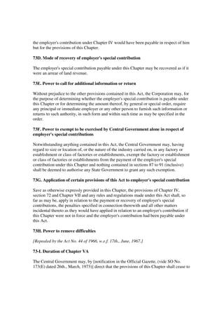 the employer's contribution under Chapter IV would have been payable in respect of him
but for the provisions of this Chapter.

73D. Mode of recovery of employer's special contribution

The employer's special contribution payable under this Chapter may be recovered as if it
were an arrear of land revenue.

73E. Power to call for additional information or return

Without prejudice to the other provisions contained in this Act, the Corporation may, for
the purpose of determining whether the employer's special contribution is payable under
this Chapter or for determining the amount thereof, by general or special order, require
any principal or immediate employer or any other person to furnish such information or
returns to such authority, in such form and within such time as may be specified in the
order.

73F. Power to exempt to be exercised by Central Government alone in respect of
employer's special contributions

Notwithstanding anything contained in this Act, the Central Government may, having
regard to size or location of, or the nature of the industry carried on, in any factory or
establishment or class of factories or establishments, exempt the factory or establishment
or class of factories or establishments from the payment of the employer's special
contribution under this Chapter and nothing contained in sections 87 to 91 (inclusive)
shall be deemed to authorise any State Government to grant any such exemption.

73G. Application of certain provisions of this Act to employer's special contribution

Save as otherwise expressly provided in this Chapter, the provisions of Chapter IV,
section 72 and Chapter VII and any rules and regulations made under this Act shall, so
far as may be, apply in relation to the payment or recovery of employer's special
contributions, the penalties specified in connection therewith and all other matters
incidental thereto as they would have applied in relation to an employer's contribution if
this Chapter were not in force and the employer's contribution had been payable under
this Act.

73H. Power to remove difficulties

[Repealed by the Act No. 44 of 1966, w.e.f. 17th., June, 1967.]

73-I. Duration of Chapter VA

The Central Government may, by [notification in the Official Gazette, (vide SO No.
173(E) dated 26th., March, 1973)] direct that the provisions of this Chapter shall cease to
 