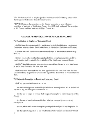 have effect on such date as may be specified in the notification, not being a date earlier
than three months from the date of the notification:

PROVIDED that on the provisions of this Chapter so ceasing to have effect the
provisions of section 6 of the General Clauses Act, 1897, shall apply as if the provisions
of this Chapter had then been repealed by a Central Act.]



             CHAPTER VI: ADJUDICATION OF DISPUTE AND CLAIMS

74. Constitution of Employees' Insurance Court

  (1) The State Government shall, by notification in the Official Gazette, constitute an
Employees' Insurance Court for such local area as may be specified in the notification.

   (2) The Court shall consist of such number of Judges as the State Government may
think fit.

  (3) Any person who is or has been a judicial officer or is a legal practitioner of five
years' standing shall be qualified to be a Judge of the Employees' Insurance Court.

   (4) The 8[State] Government may appoint the same Court for two or more local areas
or two or more Courts for the same local area.

  (5) Where more than one Court has been appointed for the same local area, the State
Government may by general or special order regulate the distribution of business between
them.

75. Matters to be decided by Employees' Insurance Court

     (1) If any question or dispute arises as to-

      (a) whether any person is an employee within the meaning of this Act or whether he
is liable to pay the employee's contribution, or

     (b) the rate of wages or average daily wages of an employee for the purposes of this
Act, or

    (c) the rate of contribution payable by a principal employer in respect of any
employee, or

       (d) the person who is or was the principal employer in respect of any employee, or

       (e) the right of any person to any benefit and as to the amount and duration thereof,
or
 