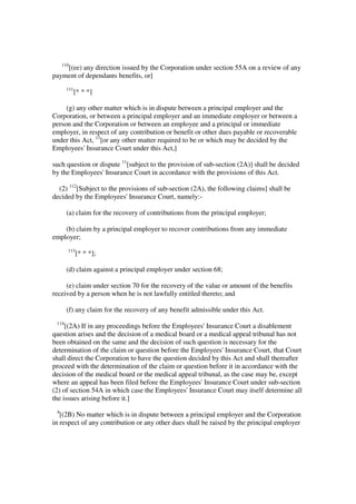110
    [(ee) any direction issued by the Corporation under section 55A on a review of any
payment of dependants benefits, or]
       111
             [* * *]

     (g) any other matter which is in dispute between a principal employer and the
Corporation, or between a principal employer and an immediate employer or between a
person and the Corporation or between an employee and a principal or immediate
employer, in respect of any contribution or benefit or other dues payable or recoverable
under this Act, 11[or any other matter required to be or which may be decided by the
Employees' Insurance Court under this Act,]

such question or dispute 11[subject to the provision of sub-section (2A)] shall be decided
by the Employees' Insurance Court in accordance with the provisions of this Act.

  (2) 112[Subject to the provisions of sub-section (2A), the following claims] shall be
decided by the Employees' Insurance Court, namely:-

       (a) claim for the recovery of contributions from the principal employer;

    (b) claim by a principal employer to recover contributions from any immediate
employer;
       113
             [* * *];

       (d) claim against a principal employer under section 68;

     (e) claim under section 70 for the recovery of the value or amount of the benefits
received by a person when he is not lawfully entitled thereto; and

       (f) any claim for the recovery of any benefit admissible under this Act.
 114
     [(2A) If in any proceedings before the Employees' Insurance Court a disablement
question arises and the decision of a medical board or a medical appeal tribunal has not
been obtained on the same and the decision of such question is necessary for the
determination of the claim or question before the Employees' Insurance Court, that Court
shall direct the Corporation to have the question decided by this Act and shall thereafter
proceed with the determination of the claim or question before it in accordance with the
decision of the medical board or the medical appeal tribunal, as the case may be, except
where an appeal has been filed before the Employees' Insurance Court under sub-section
(2) of section 54A in which case the Employees' Insurance Court may itself determine all
the issues arising before it.]
 4
   [(2B) No matter which is in dispute between a principal employer and the Corporation
in respect of any contribution or any other dues shall be raised by the principal employer
 