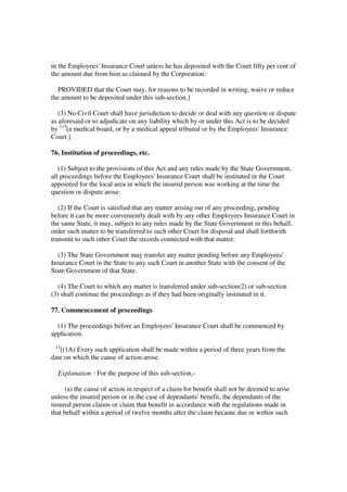 in the Employees' Insurance Court unless he has deposited with the Court fifty per cent of
the amount due from him as claimed by the Corporation:

  PROVIDED that the Court may, for reasons to be recorded in writing, waive or reduce
the amount to be deposited under this sub-section.]

   (3) No Civil Court shall have jurisdiction to decide or deal with any question or dispute
as aforesaid or to adjudicate on any liability which by or under this Act is to be decided
by 115[a medical board, or by a medical appeal tribunal or by the Employees' Insurance
Court.]

76. Institution of proceedings, etc.

   (1) Subject to the provisions of this Act and any rules made by the State Government,
all proceedings before the Employees' Insurance Court shall be instituted in the Court
appointed for the local area in which the insured person was working at the time the
question or dispute arose.

   (2) If the Court is satisfied that any matter arising out of any proceeding, pending
before it can be more conveniently dealt with by any other Employees Insurance Court in
the same State, it may, subject to any rules made by the State Government in this behalf,
order such matter to be transferred to such other Court for disposal and shall forthwith
transmit to such other Court the records connected with that matter.

  (3) The State Government may transfer any matter pending before any Employees'
Insurance Court in the State to any such Court in another State with the consent of the
State Government of that State.

  (4) The Court to which any matter is transferred under sub-section(2) or sub-section
(3) shall continue the proceedings as if they had been originally instituted in it.

77. Commencement of proceedings

  (1) The proceedings before an Employees' Insurance Court shall be commenced by
application.
 11
   [(1A) Every such application shall be made within a period of three years from the
date on which the cause of action arose.

  Explanation : For the purpose of this sub-section,-

      (a) the cause of action in respect of a claim for benefit shall not be deemed to arise
unless the insured person or in the case of dependants' benefit, the dependants of the
insured person claims or claim that benefit in accordance with the regulations made in
that behalf within a period of twelve months after the claim became due or within such
 