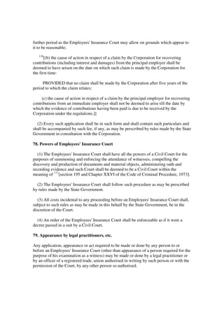 further period as the Employees' Insurance Court may allow on grounds which appear to
it to be reasonable;
   116
       [(b) the cause of action in respect of a claim by the Corporation for recovering
contributions (including interest and damages) from the principal employer shall be
deemed to have arisen on the date on which such claim is made by the Corporation for
the first time:

     PROVIDED that no claim shall be made by the Corporation after five years of the
period to which the claim relates;

     (c) the cause of action in respect of a claim by the principal employer for recovering
contributions from an immediate employer shall not be deemed to arise till the date by
which the evidence of contributions having been paid is due to be received by the
Corporation under the regulations.]]

  (2) Every such application shall be in such form and shall contain such particulars and
shall be accompanied by such fee, if any, as may be prescribed by rules made by the State
Government in consultation with the Corporation.

78. Powers of Employees' Insurance Court

   (1) The Employees' Insurance Court shall have all the powers of a Civil Court for the
purposes of summoning and enforcing the attendance of witnesses, compelling the
discovery and production of documents and material objects, administering oath and
recording evidence and such Court shall be deemed to be a Civil Court within the
meaning of 117[section 195 and Chapter XXVI of the Code of Criminal Procedure, 1973].

  (2) The Employees' Insurance Court shall follow such procedure as may be prescribed
by rules made by the State Government.

   (3) All costs incidental to any proceeding before an Employees' Insurance Court shall,
subject to such rules as may be made in this behalf by the State Government, be in the
discretion of the Court.

  (4) An order of the Employees' Insurance Court shall be enforceable as if it were a
decree passed in a suit by a Civil Court.

79. Appearance by legal practitioners, etc.

Any application, appearance or act required to be made or done by any person to or
before an Employees' Insurance Court (other than appearance of a person required for the
purpose of his examination as a witness) may be made or done by a legal practitioner or
by an officer of a registered trade, union authorised in writing by such person or with the
permission of the Court, by any other person so authorised.
 