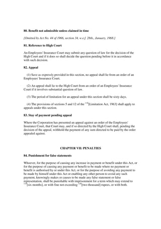 80. Benefit not admissible unless claimed in time

[Omitted by Act No. 44 of 1966, section 34, w.e.f. 28th., January, 1968.]

81. Reference to High Court

An Employees' Insurance Court may submit any question of law for the decision of the
High Court and if it does so shall decide the question pending before it in accordance
with such decision.

82. Appeal

  (1) Save as expressly provided in this section, no appeal shall lie from an order of an
Employees' Insurance Court.

  (2) An appeal shall lie to the High Court from an order of an Employees' Insurance
Court if it involves substantial question of law.

  (3) The period of limitation for an appeal under this section shall be sixty days.

  (4) The provisions of sections 5 and 12 of the 118[Limitation Act, 1963] shall apply to
appeals under this section.

83. Stay of payment pending appeal

Where the Corporation has presented an appeal against an order of the Employees'
Insurance Court, that Court may, and if so directed by the High Court shall, pending the
decision of the appeal, withhold the payment of any sum directed to be paid by the order
appealed against.



                             CHAPTER VII: PENALTIES

84. Punishment for false statements

Whoever, for the purpose of causing any increase in payment or benefit under this Act, or
for the purpose of causing any payment or benefit to be made where no payment or
benefit is authorised by or under this Act, or for the purpose of avoiding any payment to
be made by himself under this Act or enabling any other person to avoid any such
payment, knowingly makes or causes to be made any false statement or false
representation, shall be punishable with imprisonment for a term which may extend to
119
    [six months], or with fine not exceeding 120[two thousand] rupees, or with both.
 