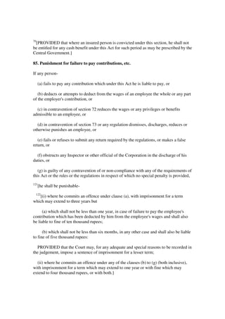 70
 [PROVIDED that where an insured person is convicted under this section, he shall not
be entitled for any cash benefit under this Act for such period as may be prescribed by the
Central Government.]

85. Punishment for failure to pay contributions, etc.

If any person-

     (a) fails to pay any contribution which under this Act he is liable to pay, or

   (b) deducts or attempts to deduct from the wages of an employee the whole or any part
of the employer's contribution, or

  (c) in contravention of section 72 reduces the wages or any privileges or benefits
admissible to an employee, or

  (d) in contravention of section 73 or any regulation dismisses, discharges, reduces or
otherwise punishes an employee, or

   (e) fails or refuses to submit any return required by the regulations, or makes a false
return, or

  (f) obstructs any Inspector or other official of the Corporation in the discharge of his
duties, or

   (g) is guilty of any contravention of or non-compliance with any of the requirements of
this Act or the rules or the regulations in respect of which no special penalty is provided,
121
      [he shall be punishable-
 122
   [(i) where he commits an offence under clause (a), with imprisonment for a term
which may extend to three years but

      (a) which shall not be less than one year, in case of failure to pay the employee's
contribution which has been deducted by him from the employee's wages and shall also
be liable to fine of ten thousand rupees;

      (b) which shall not be less than six months, in any other case and shall also be liable
to fine of five thousand rupees:

  PROVIDED that the Court may, for any adequate and special reasons to be recorded in
the judgement, impose a sentence of imprisonment for a lesser term;

  (ii) where he commits an offence under any of the clauses (b) to (g) (both inclusive),
with imprisonment for a term which may extend to one year or with fine which may
extend to four thousand rupees, or with both.]
 