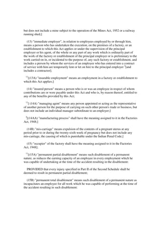 but does not include a mine subject to the operation of the Mines Act, 1952 or a railway
running shed;]

   (13) "immediate employer", in relation to employees employed by or through him,
means a person who has undertaken the execution, on the premises of a factory, or an
establishment to which this Act applies or under the supervision of the principal
employer or his agent, of the whole or any part of any work which is ordinarily part of
the work of the factory or establishment of the principal employer or is preliminary to the
work carried on in, or incidental to the purpose of, any such factory or establishment, and
includes a person by whom the services of an employee who has entered into a contract
of service with him are temporarily lent or let on hire to the principal employer 4[and
includes a contractor];
 11
  [(13A) "insurable employment" means an employment in a factory or establishment to
which this Act applies;]

  (14) "insured person" means a person who is or was an employee in respect of whom
contributions are or were payable under this Act and who is, by reason thereof, entitled to
any of the benefits provided by this Act;
 11
    [ (14A) "managing agent" means any person appointed or acting as the representative
of another person for the purpose of carrying on such other person's trade or business, but
does not include an individual manager subordinate to an employer;]
 4
  [(14AA) "manufacturing process" shall have the meaning assigned to it in the Factories
Act, 1948;]

  (14B) "mis-carriage" means expulsion of the contents of a pregnant uterus at any
period prior to or during the twenty-sixth week of pregnancy but does not include any
mis-carriage, the causing of which is punishable under the Indian Penal Code;]

  (15) "occupier" of the factory shall have the meaning assigned to it in the Factories
Act, 1948];
 11
   [(15A) "permanent partial disablement" means such disablement of a permanent
nature, as reduces the earning capacity of an employee in every employment which he
was capable of undertaking at the time of the accident resulting in the disablement:

  PROVIDED that every injury specified in Part II of the Second Schedule shall be
deemed to result in permanent partial disablement;

  (15B) "permanent total disablement" means such disablement of a permanent nature as
incapacitates an employee for all work which he was capable of performing at the time of
the accident resulting in such disablement:
 