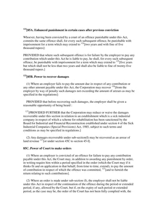 123
      [85A. Enhanced punishment in certain cases after previous conviction

Whoever, having been convicted by a court of an offence punishable under this Act,
commits the same offence shall, for every such subsequent offence, be punishable with
imprisonment for a term which may extend to 124[two years and with fine of five
thousand rupees]:

PROVIDED that where such subsequent offence is for failure by the employer to pay any
contribution which under this Act he is liable to pay, he shall, for every such subsequent
offence, be punishable with imprisonment for a term which may extend to 125[five years
but which shall not be less than two years and shall also be liable to fine of twenty-five
thousand rupees.]
123
      [85B. Power to recover damages

  (1) Where an employer fails to pay the amount due in respect of any contribution or
any other amount payable under this Act, the Corporation may recover 126[from the
employer by way of penalty such damages not exceeding the amount of arrears as may be
specified in the regulations]:

   PROVIDED that before recovering such damages, the employer shall be given a
reasonable opportunity of being heard :
 127
    [PROVIDED FURTHER that the Corporation may reduce or waive the damages
recoverable under this section in relation to an establishment which is a sick industrial
company in respect of which a scheme for rehabilitation has been sanctioned by the
Board for Industrial and Financial Reconstruction established under section 4 of the Sick
Industrial Companies (Special Provisions) Act, 1985, subject to such terms and
conditions as may be specified in regulations.]

   (2) Any damages recoverable under sub-section(I) may be recovered as an arrear of
land revenue 127[or under section 45C to section 45-I].

85C. Power of Court to make orders

   (1) Where an employer is convicted of an offence for failure to pay any contribution
payable under this Act, the Court may, in addition to awarding any punishment by order,
in writing require him within a period specified in the order (which the Court may if it
thinks fit and on application in that behalf, from time to time, extend), to pay the amount
of contribution in respect of which the offence was committed, 127[and to furnish the
return relating to such contributions].

  (2) Where an order is made under sub-section (I), the employer shall not be liable
under this Act in respect of the continuation of the offence during the period or extended
period, if any, allowed by the Court, but if, on the expiry of such period or extended
period, as the case may be, the order of the Court has not been fully complied with, the
 