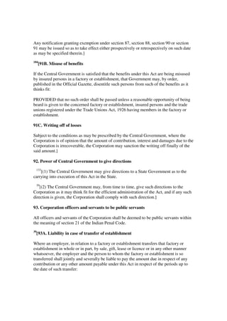 Any notification granting exemption under section 87, section 88, section 90 or section
91 may be issued so as to take effect either prospectively or retrospectively on such date
as may be specified therein.]
184
      [91B. Misuse of benefits

If the Central Government is satisfied that the benefits under this Act are being misused
by insured persons in a factory or establishment, that Government may, by order,
published in the Official Gazette, disentitle such persons from such of the benefits as it
thinks fit:

PROVIDED that no such order shall be passed unless a reasonable opportunity of being
beard is given to the concerned factory or establishment, insured persons and the trade
unions registered under the Trade Unions Act, 1926 having members in the factory or
establishment.

91C. Writing off of losses

Subject to the conditions as may be prescribed by the Central Government, where the
Corporation is of opinion that the amount of contribution, interest and damages due to the
Corporation is irrecoverable, the Corporation may sanction the writing off finally of the
said amount.]

92. Power of Central Government to give directions
 133
    [(1) The Central Government may give directions to a State Government as to the
carrying into execution of this Act in the State.
 39
    [(2) The Central Government may, from time to time, give such directions to the
Corporation as it may think fit for the efficient administration of the Act, and if any such
direction is given, the Corporation shall comply with such direction.]

93. Corporation officers and servants to be public servants

All officers and servants of the Corporation shall be deemed to be public servants within
the meaning of section 21 of the Indian Penal Code.
39
     [93A. Liability in case of transfer of establishment

Where an employer, in relation to a factory or establishment transfers that factory or
establishment in whole or in part, by sale, gift, lease or licence or in any other manner
whatsoever, the employer and the person to whom the factory or establishment is so
transferred shall jointly and severally be liable to pay the amount due in respect of any
contribution or any other amount payable under this Act in respect of the periods up to
the date of such transfer:
 