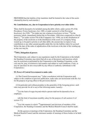 PROVIDED that the liability of the transferee shall be limited to the value of the assets
obtained by him by such transfer.]

94. Contributions, etc., due to Corporation to have priority over other debts

There shall be deemed to be included among the debts which, under section 49 of the
Presidency-Towns Insolvency Act, 1909, or under section 61 of the Provincial
Insolvency Act,1920, 134[or under any law relating to insolvency in force 134[in the
territories which, immediately before the lst November, 1956 were comprised in a Part B
State] ], 135[or under section 530 of the Companies Act, 1956], are in the distribution of
the property of the insolvent or in the distribution of the assets of a company being
wound up, to be paid in priority to all other debts, the amount due in respect of any
contribution or any other amount payable under this Act the liability where for accrued
before the date of the order of adjudication of the insolvent or the date of the winding up,
as the case may be.
134
      [94A. Delegation of powers

The Corporation, and, subject to any regulations made by the Corporation in this behalf,
the Standing Committee may direct that all or any of the powers and functions which
may be exercised or performed by the Corporation or the Standing Committee, as the
case may be, may, in relation to such matters and subject to such conditions, if any, as
may be specified, be also exercisable by any officer or authority subordinate to the
Corporation.]

95. Power of Central Government to make rules

  (1) The Central Government may 11[after consultation with the Corporation and]
subject to the condition of previous publication, make rules not inconsistent with this Act
for the purpose of giving effect to the provisions thereof.

   (2) In particular and without prejudice to the generality of the foregoing power, such
rules may provide for all or any of the following matter, namely,-
      137
     [(a) the limit of wages beyond which a person shall not be deemed to be an
employee;

     (ab) the limit of maximum monthly salary for the purpose of sub-section (1) of
section 17;]
      137
     [(ac) the manner in which 138[appointments] and elections of members of the
Corporation, the Standing Committee and the Medical Benefit Council shall be made;

      (b) the quorum at meetings of the Corporation, the Standing Committee and the
Medical Benefit Council and the minimum number of meetings of those bodies to be held
in a year.
 