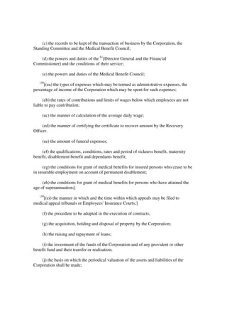 (c) the records to be kept of the transaction of business by the Corporation, the
Standing Committee and the Medical Benefit Council;

   (d) the powers and duties of the 61[Director General and the Financial
Commissioner] and the conditions of their service;

     (e) the powers and duties of the Medical Benefit Council;
   139
     [(ea) the types of expenses which may be termed as administrative expenses, the
percentage of income of the Corporation which may be spent for such expenses;

      (eb) the rates of contributions and limits of wages below which employees are not
liable to pay contribution;

     (ec) the manner of calculation of the average daily wage;

     (ed) the manner of certifying the certificate to recover amount by the Recovery
Officer.

     (ee) the amount of funeral expenses;

    (ef) the qualifications, conditions, rates and period of sickness benefit, maternity
benefit, disablement benefit and dependants benefit;

     (eg) the conditions for grant of medical benefits for insured persons who cease to be
in insurable employment on account of permanent disablement;

     (eh) the conditions for grant of medical benefits for persons who have attained the
age of superannuation;]
   139
     [(ei) the manner in which and the time within which appeals may be filed to
medical appeal tribunals or Employees' Insurance Courts;]

     (f) the procedure to be adopted in the execution of contracts;

     (g) the acquisition, holding and disposal of property by the Corporation;

     (h) the raising and repayment of loans;

    (i) the investment of the funds of the Corporation and of any provident or other
benefit fund and their transfer or realisation;

    (j) the basis on which the periodical valuation of the assets and liabilities of the
Corporation shall be made;
 