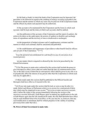 (k) the bank or banks in which the funds of the Corporation may be deposited, the
procedure to be followed in regard to the crediting of moneys accruing or payable to the
Corporation and the manner in which any sums may be paid out of the Corporation funds
and the officers by whom such payment may be authorised;

    (l) the accounts to be maintained by the Corporation and the forms in which such
accounts shall be kept and the times at which such accounts shall be audited;

     (m) the publication of the accounts of the Corporation and the report of auditors, the
action to be taken on the audit report, the powers of auditors to disallow and surcharge
items of expenditure and the recovery of sum so disallowed or surcharged;

    (n) the preparation of budget estimates and of supplementary estimates and the
manner in which such estimates shall be sanctioned and published;

     (o) the establishment and maintenance of provident or other benefit fund for officers
and servants of the Corporation; 140[***]
   4
    [(oa) the period of non-entitlement for cash benefit in case of conviction of an
insured person;]

    (p) any matter which is required or allowed by this Act to be prescribed by the
Central Government.
 141
     [(2A) The power to make rules conferred by this section shall include the power to
give retrospective effect, from a date not earlier than the date of commencement of this
Act, to the rules or any of them but no retrospective effect shall be given to any rule so as
to prejudicially affect the interest of any person other than the Corporation to whom such
rule may be applicable.]

  (3) Rules made under this section shall be published in the Official Gazette and
thereupon shall have effect as if enacted in this Act.
 11
    [(4) Every rule made under this section shall be laid, as soon as may be after it is
made, before each House of Parliament while it is in session for a total period of thirty
days which may be comprised in one session 142[or in two or more successive sessions,
and if, before the expiry of the session immediately following the session or the
successive sessions aforesaid ], both Houses agree in making any modification in the rule
or both Houses agree that the rule should not be made, the rule shall thereafter have effect
only in such modified form or be of no effect, as the case may be; so, however, that any
such modification or annulment shall be without prejudice to the validity of anything
previously done under that rule.]

96. Power of State Government to make rules
 