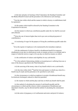 (i) the time and place of meetings of the Corporation, the Standing Committee and
the Medical Benefit Council and the procedure to be followed at such meetings;
   11
     [(ia) the time within which and the manner in which a factory or establishment shall
be registered;]

    (ii) the matters which shall be referred by the Standing Committee to the
Corporation for decision;

     (iii) the manner in which any contribution payable under this Act shall be assessed
and collected;
   144
      [(iiia) the rate of interest higher than twelve per cent on delayed payment of
contributions,]

        (iv) reckoning of wages for the purpose of fixing the contribution payable under this
Act;
   4
       [(iva) the register of employees to be maintained by the immediate employer;

     (ivb) the entitlement of sickness benefit or disablement benefit for temporary
disablement on any day on which person works or remains on leave or on holiday and in
respect of which he receives wages or for any day on which he remains on strike;]

        (v) the certification of sickness and eligibility for any cash benefit;
   145
     [(vi) the method of determining whether an insured person is suffering from one or
more of the diseases specified in the Third Schedule;]

        (vii) the assessing of the money value of any benefit which is not a cash benefit;

    (viii) the time within which 146[and the form and manner in which] any claim for a
benefit may be made and the particulars to be specified in such claim;

     (ix) the circumstances in which an employee in receipt of disablement benefit may
be dismissed, discharged, reduced or otherwise punished;

        (x) the manner in which and the place and time at which any benefit shall be paid;

     (xi) the method of calculating the amount of cash benefit payable and the
circumstances in which and the extent to which commutation of disablement and
dependant's benefits, may be allowed and the method of calculating the commutation
value;

        (xii) the notice of pregnancy or of confinement and notice and proof of sickness;
 