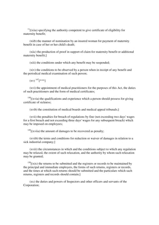 11
    [(xiia) specifying the authority competent to give certificate of eligibility for
maternity benefit;

    (xiib) the manner of nomination by an insured woman for payment of maternity
benefit in case of her or her child's death;

    (xiic) the production of proof in support of claim for maternity benefit or additional
maternity benefit;]

        (xiii) the conditions under which any benefit may be suspended;

     (xiv) the conditions to be observed by a person when in receipt of any benefit and
the periodical medical examination of such person;

        (xv) 147[***]

     (xvi) the appointment of medical practitioners for the purposes of this Act, the duties
of such practitioners and the form of medical certificates;
   148
       [(xvia) the qualifications and experience which a person should possess for giving
certificate of sickness;

        (xvib) the constitution of medical boards and medical appeal tribunals;]

      (xvii) the penalties for breach of regulations by fine (not exceeding two days' wages
for a first breach and not exceeding three days' wages for any subsequent breach) which
may be imposed on employees;
   149
         [(xviia) the amount of damages to be recovered as penalty;

      (xviib) the terms and conditions for reduction or waiver of damages in relation to a
sick industrial company;]

    (xviii) the circumstances in which and the conditions subject to which any regulation
may be relaxed, the extent of such relaxation, and the authority by whom such relaxation
may be granted;
   150
      [(xix) the returns to be submitted and the registers or records to be maintained by
the principal and immediate employers, the forms of such returns, registers or records,
and the times at which such returns should be submitted and the particulars which such
returns, registers and records should contain;]

    (xx) the duties and powers of Inspectors and other officers and servants of the
Corporation;
 