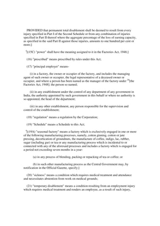 PROVIDED that permanent total disablement shall be deemed to result from every
injury specified in Part I of the Second Schedule or from any combination of injuries
specified in Part II thereof where the aggregate percentage of the loss of earning capacity,
as specified in the said Part II against those injuries, amounts to one hundred per cent or
more;]
 4
     [(15C) "power" shall have the meaning assigned to it in the Factories Act, 1948;]

     (16) "prescribed" means prescribed by rules under this Act;

     (17) "principal employer" means-

     (i) in a factory, the owner or occupier of the factory, and includes the managing
agent of such owner or occupier, the legal representative of a deceased owner or
occupier, and where a person has been named as the manager of the factory under 20[the
Factories Act, 1948]; the person so named;

     (ii) in any establishment under the control of any department of any government in
India, the authority appointed by such government in this behalf or where no authority is
so appointed, the head of the department;

     (iii) in any other establishment, any person responsible for the supervision and
control of the establishment;

     (18) "regulation" means a regulation by the Corporation;

     (19) "Schedule" means a Schedule to this Act;
 4
   [(19A) "seasonal factory" means a factory which is exclusively engaged in one or more
of the following manufacturing processes, namely, cotton ginning, cotton or jute
pressing, decortication of groundnuts, the manufacture of coffee, indigo, lac, rubber,
sugar (including gur) or tea or any manufacturing process which is incidental to or
connected with any of the aforesaid processes and includes a factory which is engaged for
a period not exceeding seven months in a year-

          (a) in any process of blending, packing or repacking of tea or coffee; or

        (b) in such other manufacturing process as the Central Government may, by
notification in the Official Gazette, specify;]

  (20) "sickness" means a condition which requires medical treatment and attendance
and necessitates abstention from work on medical grounds;

  (21) "temporary disablement" means a condition resulting from an employment injury
which requires medical treatment and renders an employee, as a result of such injury,
 