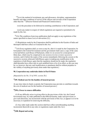 150
      [(xxi) the method of recruitment, pay and allowances, discipline, superannuation
benefits and other conditions of service of the officers and servants of the Corporation
other than the 151[Director General and Financial Commissioner;]

        (xxii) the procedure to be followed in remitting contributions to the Corporation; and

    (xxiii) any matter in respect of which regulations are required or permitted to be
made by this Act.
 39
   (2A) The condition of previous publication shall not apply to any regulations of the
nature specified in clause (xxi) of sub-section (2).]

  (3) Regulations made by the Corporation shall be published in the Gazette of India and
thereupon shall have effect as if enacted in this Act.
 141
     [(4) Every regulation shall, as soon as may be, after it is made by the Corporation, be
forwarded to the Central Government and the government shall cause a copy of the same
to be laid before each House of Parliament, while it is in session for a total period of
thirty days, which may be comprised in one session or in two or more successive
sessions, and if, before the expiry of the session immediately following the session or the
successive sessions aforesaid, both Houses agree in making any modification in the
regulation or both Houses agree that the regulation should not be made, the regulation
shall thereafter have effect only in such modified form or be of no effect, as the case may
be; so, however, that any such modification or annulment shall be without prejudice to
the validity of anything previously done under that regulation.]

98. Corporation may undertake duties in Part B States

[Repealed by Act No. 53 of 1951, section 26.]
19
     [99. Medical care for the families of insured persons

At any time when its funds so permit, the Corporation may provide or contribute towards
the cost of medical care for the families of insured persons.]
44
     [99A. Power to remove difficulties

  (1) If any difficulty arises in giving effect to the provisions of this Act, the Central
Government may, by order published in the Official Gazette, make such provisions or
give such directions, not inconsistent with the provisions of this Act, as appears to it to be
necessary or expedient for removing the difficulty.

  (2) Any order made under this section shall have effect notwithstanding anything
inconsistent therewith in any rules or regulations made under this Act.]
39
     [100. Repeal and saving
 