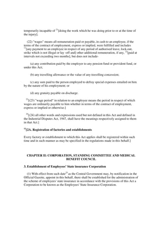 temporarily incapable of 21[doing the work which he was doing prior to or at the time of
the injury];

    (22) "wages" means all remuneration paid or payable, in cash to an employee, if the
terms of the contract of employment, express or implied, were fulfilled and includes
11
   [any payment to an employee in respect of any period of authorised leave, lock-out,
strike which is not illegal or lay -off and] other additional remuneration, if any, 22[paid at
intervals not exceeding two months], but does not include-

    (a) any contribution paid by the employer to any pension fund or provident fund, or
under this Act;

        (b) any travelling allowance or the value of any travelling concession;

     (c) any sum paid to the person employed to defray special expenses entailed on him
by the nature of his employment; or

        (d) any gratuity payable on discharge.
 23
   [(23) "wage period" in relation to an employee means the period in respect of which
wages are ordinarily payable to him whether in terms of the contract of employment,
express or implied or otherwise.]
 24
    [(24) all other words and expressions used but not defined in this Act and defined in
the Industrial Disputes Act, 1947, shall have the meanings respectively assigned to them
in that Act.]
11
     [2A. Registration of factories and establishments

Every factory or establishment to which this Act applies shall be registered within such
time and in such manner as may be specified in the regulations made in this behalf.]



     CHAPTER II: CORPORATION, STANDING COMMITTEE AND MEDICAL
                         BENEFIT COUNCIL

3. Establishment of Employees’ State insurance Corporation

  (1) With effect from such date25 as the Central Government may, by notification in the
Official Gazette, appoint in this behalf, there shall be established for the administration of
the scheme of employees' state insurance in accordance with the provisions of this Act a
Corporation to be known as the Employees' State Insurance Corporation.
 