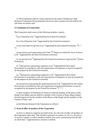 (2) The Corporation shall be a body corporate by the name of Employees' State
Insurance Corporation having perpetual succession and a common seal and shall by the
said name sue and be sued.

4. Constitution of Corporation

The Corporation shall consist of the following members, namely:-
 26
      [(a) a Chairman to be 27[appointed] by the Central Government;

  (b) a Vice-Chairman to be 27[appointed] by the Central Government;]

   (c) not more than five persons to be 27[appointed] by the Central Government, 28[* *
*];

   (d) one person each representing each of the 29[30[States] in which this Act is in force]
to be 27[appointed] by the State Government concerned;

  (e) one person to be 27[appointed] by the Central Government to represent the 31[Union
Territories];

  (f) 32[ten] persons representing employers to be 27[appointed] by the Central
Government in consultation with such organisations of employers as may be recognised
for the purpose by the Central Government;

  (g) 32[ten] persons representing employees to be 27[appointed] by the Central
Government in consultation with such organisations of employees as may be reorganised
for the purpose by the Central Government;

   (h) two persons representing the medical profession to be 27[appointed] by the Central
Government in consultation with such organisation of medical practitioners as may be
recognised for the purpose by the Central Government 33[* * *;

   (i) three members of Parliament of whom two shall be members of the House of the
People (Lok Sabha) and one shall be a member of the Council of States (Rajya Sabha)
elected respectively by the members of the House of the People and the members of the
Council of States; and

  (j) the Director-General of the Corporation ex-officio.]

5. Term of office of members of the Corporation

   (1) Save as otherwise expressly provided in this Act, the term of office of members of
the Corporation other than 34[the members referred to in clauses (a), (b), (c), (d) and (e)
of section 4 and the ex officio member,] shall be four years, commencing from the date
on which their 27[appointment] or election is notified:
 