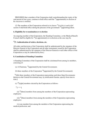 PROVIDED that a member of the Corporation shall, notwithstanding the expiry of the
said period of four years, continue to hold office until the 27[appointment] or election of
his successor is notified.

  (2) The members of the Corporation referred to in clauses 35[(a),(b),(c) and (e)]of
section 4 shall hold office during the pleasure of the government 27[appointing] them.

6. Eligibility for re-nomination or re-election

An outgoing member of the Corporation, the Standing Committee, or the Medical Benefit
Council shall be eligible for 36[re-appointment] or re-election as the case may be.
37
     [7. Authentication of orders, decisions, etc.

All orders and decisions of the Corporation shall be authenticated by the signature of the
Director General of the Corporation and all other instruments issued by the Corporation
shall be authenticated by the signature of the Director General or such other officer of the
Corporation as may be authorised by him.]

8. Constitution of Standing Committee

A Standing Committee of the Corporation shall be constituted from among its members,
consisting of-

     (a) A Chairman, 38[appointed] by the Central Government;

     (b) three members of the Corporation 38[appointed] by the Central Government];
 39
   [(bb) three members of the Corporation representing such three State Governments
thereon as the Central Government may, by notification Gazette, specify from time to
time;]

     (c) 40[eight] members elected by the Corporation as follows-
      41
           [* * *]

    (ii) 42[three] members from among the members of the Corporation representing
employers;

    (iii) 42[three] members from among the members of the Corporation representing
employees;

    (iv) one member from among the members of the Corporation representing the
medical profession; and
 